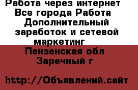 Работа через интернет - Все города Работа » Дополнительный заработок и сетевой маркетинг   . Пензенская обл.,Заречный г.